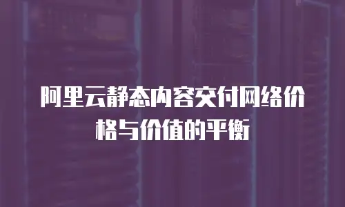 阿里云静态内容交付网络价格与价值的平衡