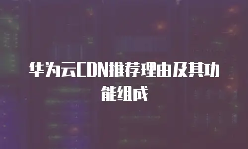 华为云CDN推荐理由及其功能组成