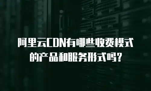 阿里云CDN有哪些收费模式的产品和服务形式吗？