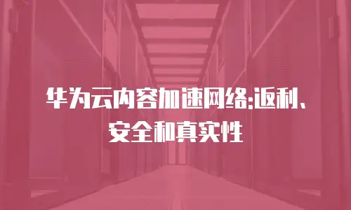 华为云内容加速网络:返利、安全和真实性

