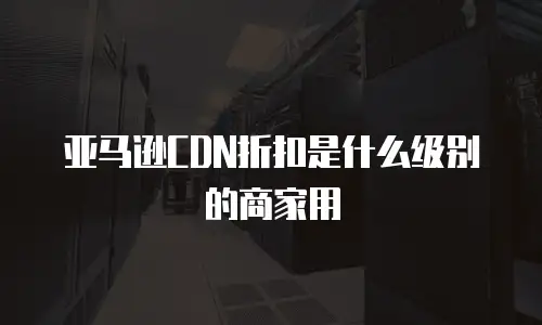 亚马逊CDN折扣是什么级别的商家用