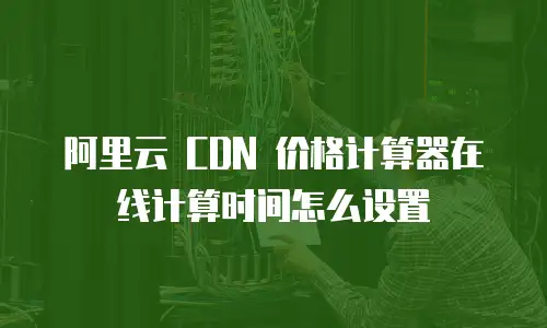 阿里云 CDN 价格计算器在线计算时间怎么设置