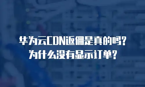 华为云CDN返佣是真的吗?为什么没有显示订单?