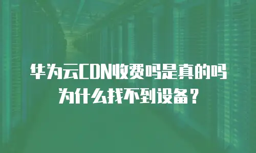 华为云CDN收费吗是真的吗为什么找不到设备？
