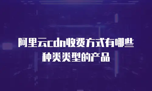 阿里云cdn收费方式有哪些种类类型的产品