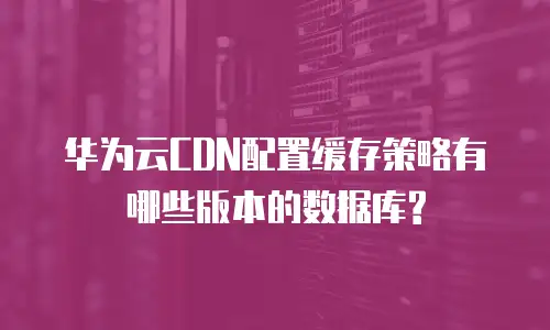 华为云CDN配置缓存策略有哪些版本的数据库?