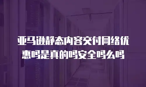 亚马逊静态内容交付网络优惠吗是真的吗安全吗么吗