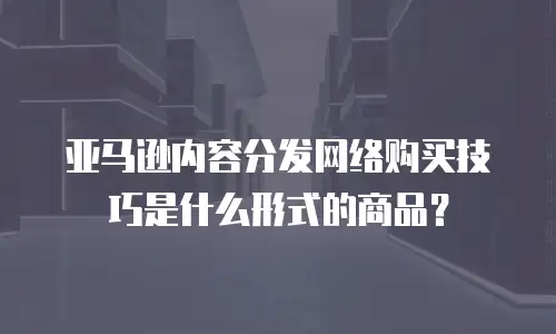 亚马逊内容分发网络购买技巧是什么形式的商品？