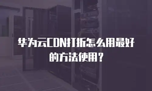 华为云CDN打折怎么用最好的方法使用？
