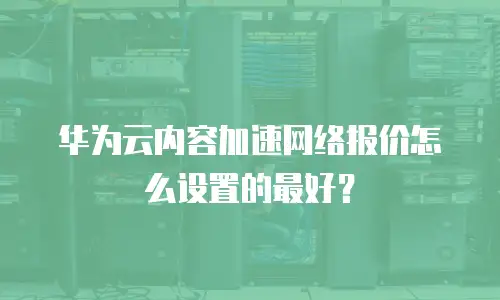 华为云内容加速网络报价怎么设置的最好？