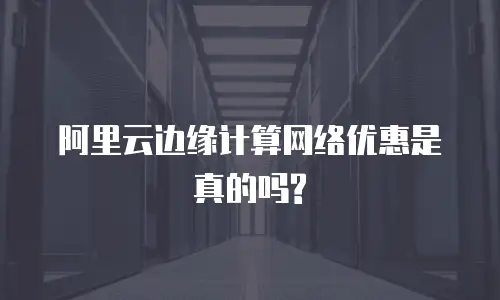 阿里云边缘计算网络优惠是真的吗?