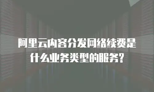 阿里云内容分发网络续费是什么业务类型的服务?