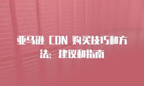 亚马逊 CDN 购买技巧和方法：建议和指南