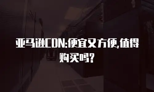 亚马逊CDN:便宜又方便,值得购买吗?