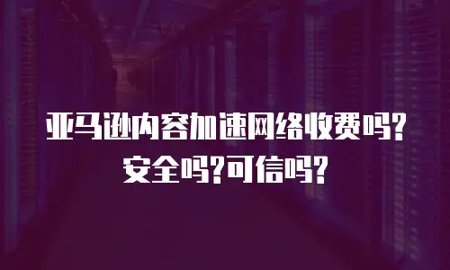 亚马逊内容加速网络收费吗?安全吗?可信吗?