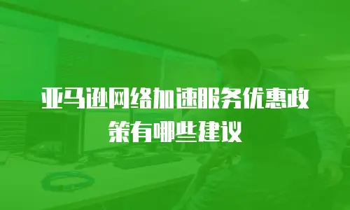 亚马逊网络加速服务优惠政策有哪些建议