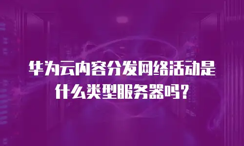 华为云内容分发网络活动是什么类型服务器吗？