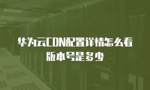 华为云CDN配置详情怎么看版本号是多少