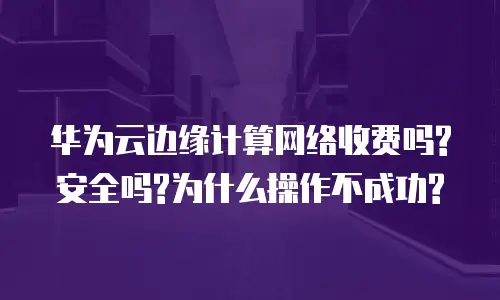 华为云边缘计算网络收费吗?安全吗?为什么操作不成功?