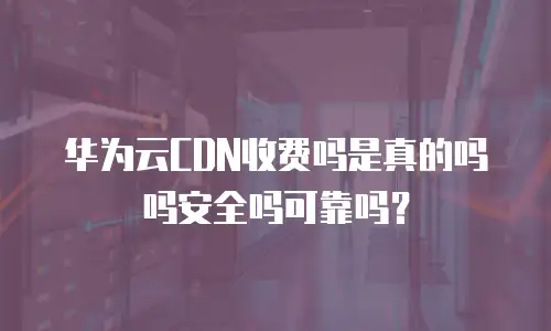 华为云CDN收费吗是真的吗吗安全吗可靠吗？