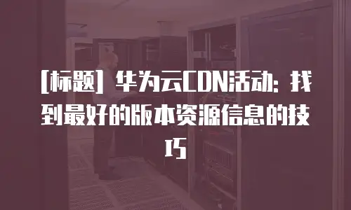 [标题] 华为云CDN活动: 找到最好的版本资源信息的技巧