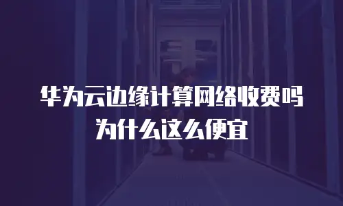 华为云边缘计算网络收费吗为什么这么便宜