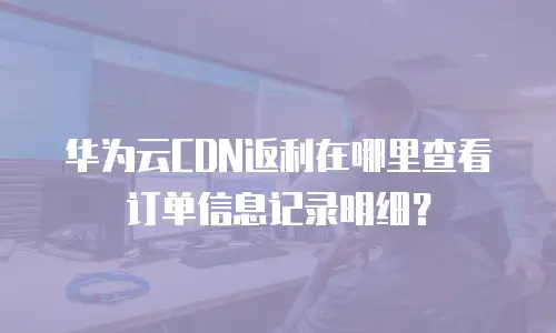 华为云CDN返利在哪里查看订单信息记录明细？