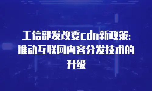 工信部发改委cdn新政策：推动互联网内容分发技术的升级