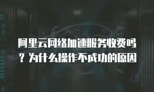 阿里云网络加速服务收费吗？为什么操作不成功的原因
