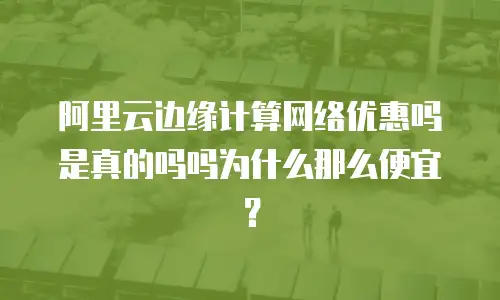 阿里云边缘计算网络优惠吗是真的吗吗为什么那么便宜？