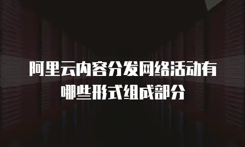 阿里云内容分发网络活动有哪些形式组成部分