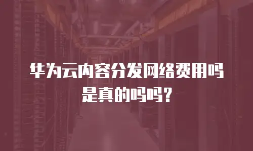 华为云内容分发网络费用吗是真的吗吗？