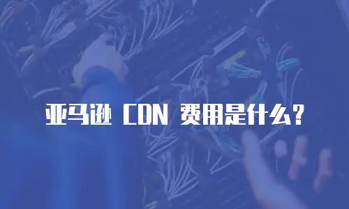 亚马逊 CDN 费用是什么？