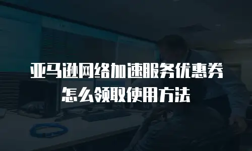 亚马逊网络加速服务优惠券怎么领取使用方法