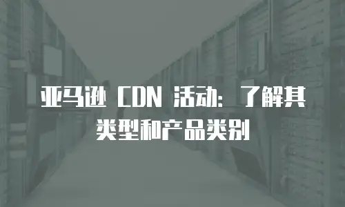 亚马逊 CDN 活动：了解其类型和产品类别