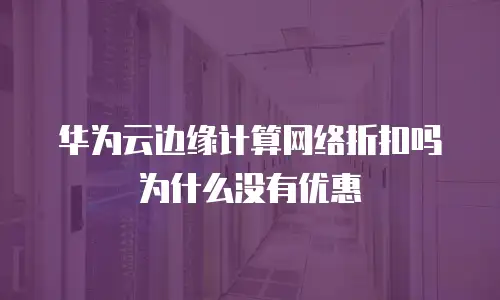 华为云边缘计算网络折扣吗为什么没有优惠
