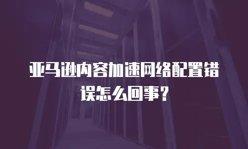 亚马逊内容加速网络配置错误怎么回事？
