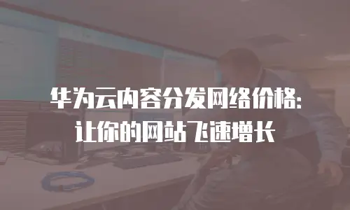 华为云内容分发网络价格：让你的网站飞速增长