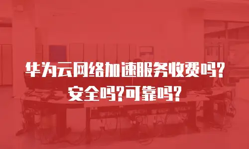 华为云网络加速服务收费吗?安全吗?可靠吗?