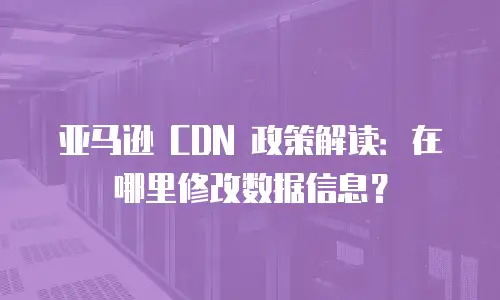 亚马逊 CDN 政策解读：在哪里修改数据信息？