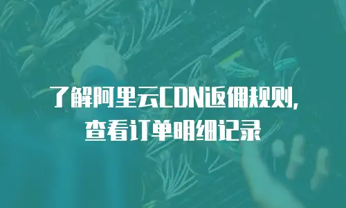 了解阿里云CDN返佣规则，查看订单明细记录