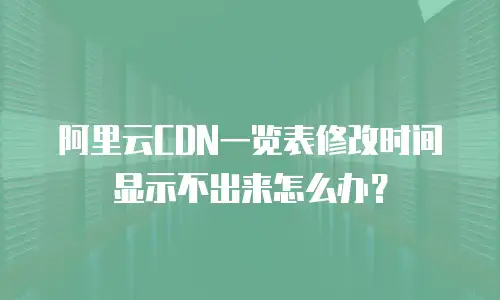 阿里云CDN一览表修改时间显示不出来怎么办？