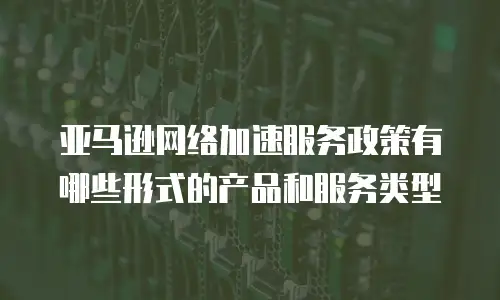 亚马逊网络加速服务政策有哪些形式的产品和服务类型
