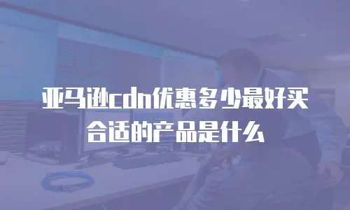 亚马逊cdn优惠多少最好买合适的产品是什么