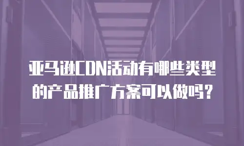 亚马逊CDN活动有哪些类型的产品推广方案可以做吗？