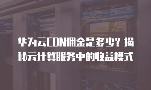 华为云CDN佣金是多少？揭秘云计算服务中的收益模式