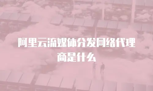 阿里云流媒体分发网络代理商是什么