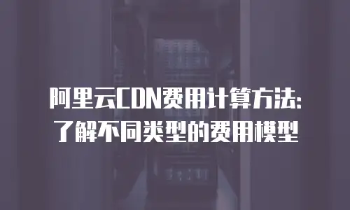 阿里云CDN费用计算方法：了解不同类型的费用模型