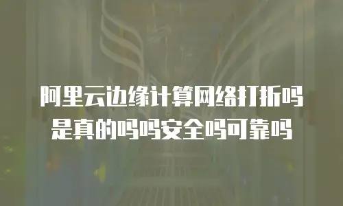 阿里云边缘计算网络打折吗是真的吗吗安全吗可靠吗