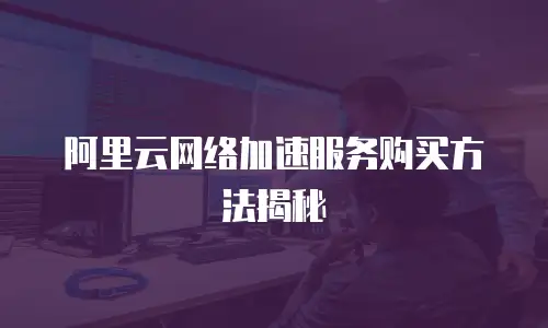 阿里云网络加速服务购买方法揭秘